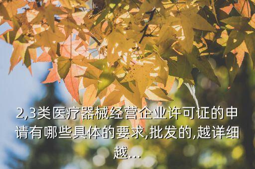 2,3類醫(yī)療器械經(jīng)營企業(yè)許可證的申請有哪些具體的要求,批發(fā)的,越詳細(xì)越...