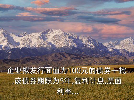 企業(yè)擬發(fā)行面值為100元的債券一批,該債券期限為5年,復利計息,票面 利率...
