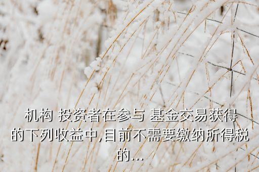  機(jī)構(gòu) 投資者在參與 基金交易獲得的下列收益中,目前不需要繳納所得稅的...