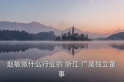 趙敏做什么行業(yè)的 浙江 廣廈獨(dú)立董事