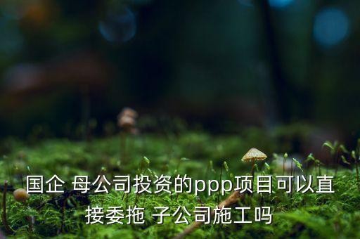 國企 母公司投資的ppp項(xiàng)目可以直接委拖 子公司施工嗎