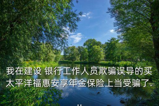 我在建設(shè) 銀行工作人員欺騙誤導(dǎo)的買太平洋?；莅蚕砟杲鸨ｋU(xiǎn)上當(dāng)受騙了...