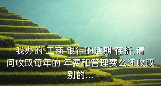 我辦的 工商 銀行的活期 存折,請(qǐng)問收取每年的 年費(fèi)和管理費(fèi)么還收取別的...