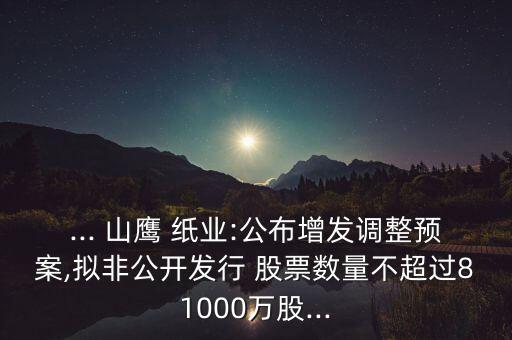 ... 山鷹 紙業(yè):公布增發(fā)調整預案,擬非公開發(fā)行 股票數量不超過81000萬股...