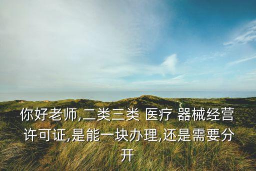 你好老師,二類三類 醫(yī)療 器械經(jīng)營(yíng) 許可證,是能一塊辦理,還是需要分開