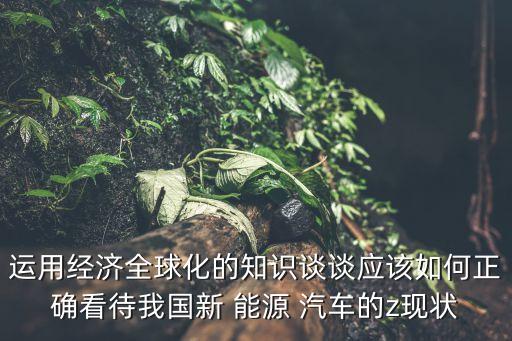 運(yùn)用經(jīng)濟(jì)全球化的知識談?wù)剳?yīng)該如何正確看待我國新 能源 汽車的z現(xiàn)狀
