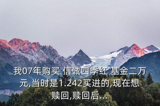 我07年購買 信誠四季紅 基金二萬元,當(dāng)時是1.242買進的,現(xiàn)在想贖回,贖回后...