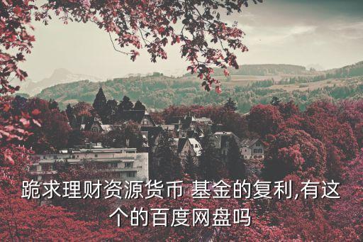 跪求理財資源貨幣 基金的復(fù)利,有這個的百度網(wǎng)盤嗎
