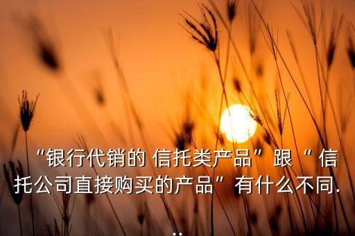 “銀行代銷的 信托類產(chǎn)品”跟“ 信托公司直接購買的產(chǎn)品”有什么不同...