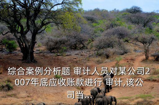 綜合案例分析題 審計(jì)人員對某公司2007年底應(yīng)收賬款進(jìn)行 審計(jì),該公司當(dāng)...