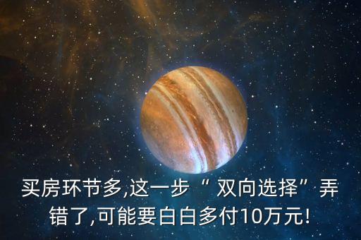 買(mǎi)房環(huán)節(jié)多,這一步“ 雙向選擇”弄錯(cuò)了,可能要白白多付10萬(wàn)元!