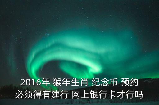 2016年 猴年生肖 紀念幣 預(yù)約必須得有建行 網(wǎng)上銀行卡才行嗎