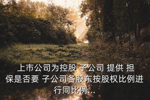  上市公司為控股 子公司 提供 擔保是否要 子公司各股東按股權比例進行同比例...