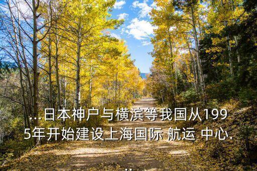 ...日本神戶與橫濱等我國從1995年開始建設(shè)上海國際 航運 中心...
