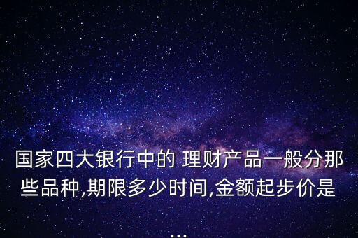 國家四大銀行中的 理財產(chǎn)品一般分那些品種,期限多少時間,金額起步價是...