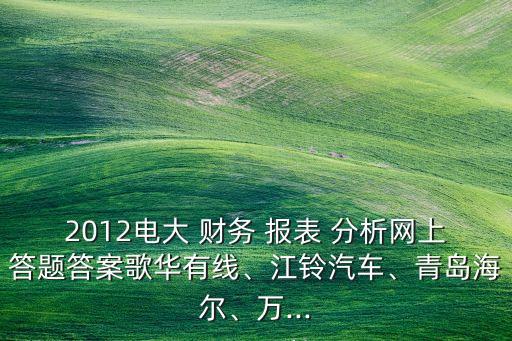 2012電大 財(cái)務(wù) 報(bào)表 分析網(wǎng)上答題答案歌華有線、江鈴汽車、青島海爾、萬...