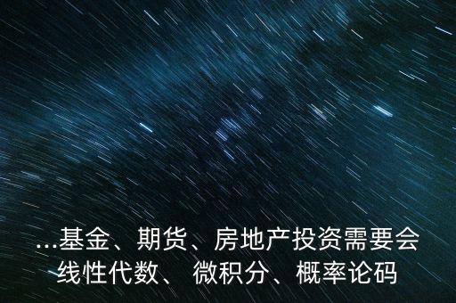 ...基金、期貨、房地產(chǎn)投資需要會線性代數(shù)、 微積分、概率論碼