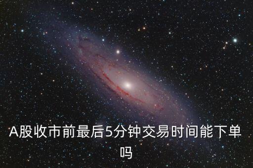 A股收市前最后5分鐘交易時(shí)間能下單嗎