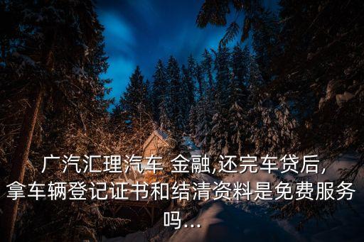  廣汽匯理汽車 金融,還完車貸后,拿車輛登記證書和結(jié)清資料是免費(fèi)服務(wù)嗎...