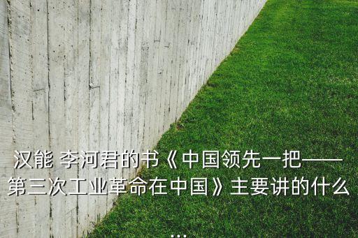 漢能 李河君的書《中國領(lǐng)先一把——第三次工業(yè)革命在中國》主要講的什么...