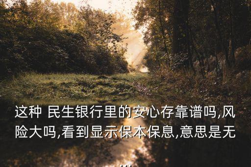 這種 民生銀行里的安心存靠譜嗎,風(fēng)險大嗎,看到顯示保本保息,意思是無...
