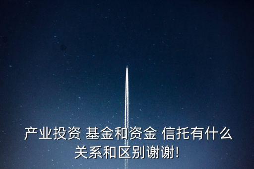  產業(yè)投資 基金和資金 信托有什么關系和區(qū)別謝謝!