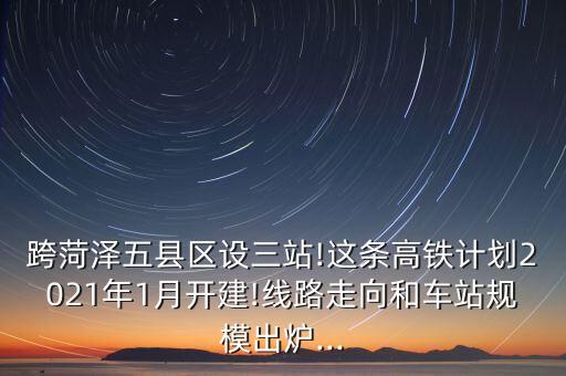 跨菏澤五縣區(qū)設三站!這條高鐵計劃2021年1月開建!線路走向和車站規(guī)模出爐...