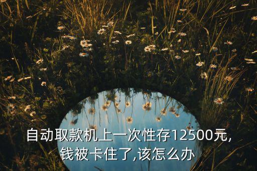 自動(dòng)取款機(jī)上一次性存12500元,錢被卡住了,該怎么辦