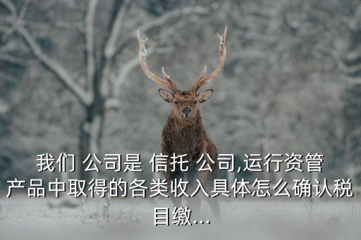 我們 公司是 信托 公司,運(yùn)行資管產(chǎn)品中取得的各類收入具體怎么確認(rèn)稅目繳...