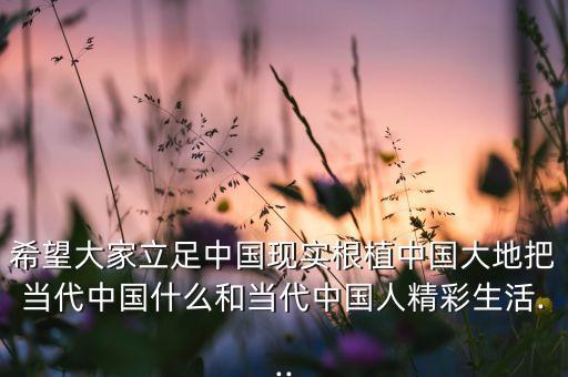 希望大家立足中國現(xiàn)實(shí)根植中國大地把當(dāng)代中國什么和當(dāng)代中國人精彩生活...