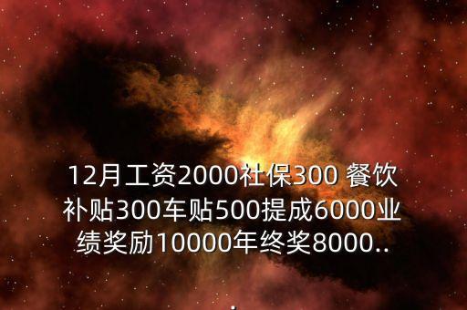 12月工資2000社保300 餐飲補(bǔ)貼300車貼500提成6000業(yè)績(jī)獎(jiǎng)勵(lì)10000年終獎(jiǎng)8000...