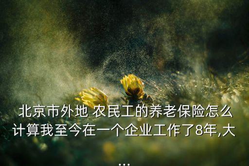  北京市外地 農(nóng)民工的養(yǎng)老保險怎么計算我至今在一個企業(yè)工作了8年,大...