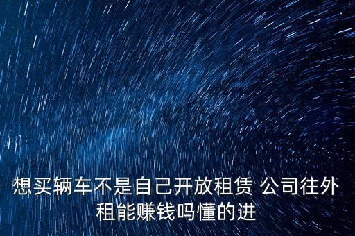 想買輛車不是自己開放租賃 公司往外租能賺錢嗎懂的進(jìn)