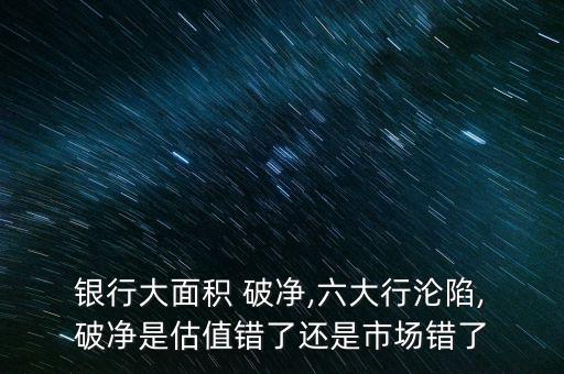  銀行大面積 破凈,六大行淪陷, 破凈是估值錯(cuò)了還是市場(chǎng)錯(cuò)了