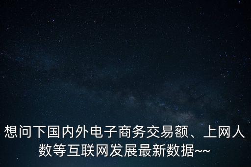 想問下國(guó)內(nèi)外電子商務(wù)交易額、上網(wǎng)人數(shù)等互聯(lián)網(wǎng)發(fā)展最新數(shù)據(jù)~~