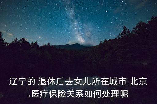 遼寧的 退休后去女兒所在城市 北京,醫(yī)療保險關(guān)系如何處理呢