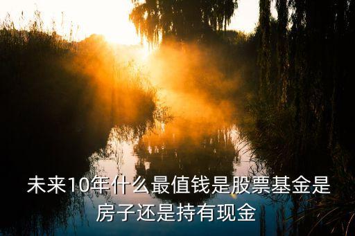  未來(lái)10年什么最值錢是股票基金是房子還是持有現(xiàn)金
