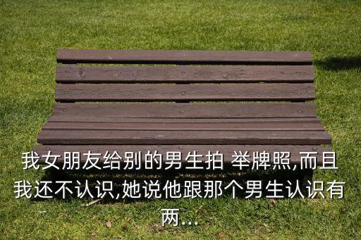 我女朋友給別的男生拍 舉牌照,而且我還不認(rèn)識,她說他跟那個(gè)男生認(rèn)識有兩...