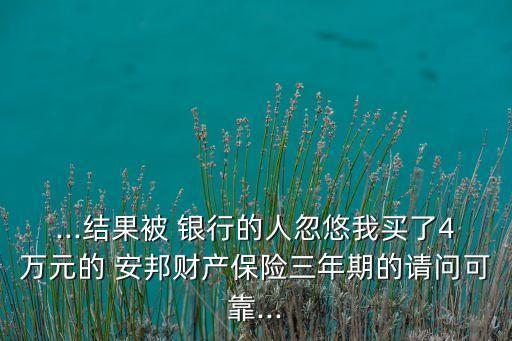 ...結(jié)果被 銀行的人忽悠我買了4萬(wàn)元的 安邦財(cái)產(chǎn)保險(xiǎn)三年期的請(qǐng)問(wèn)可靠...