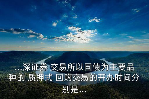 ...深證券 交易所以國債為主要品種的 質(zhì)押式 回購交易的開辦時(shí)間分別是...