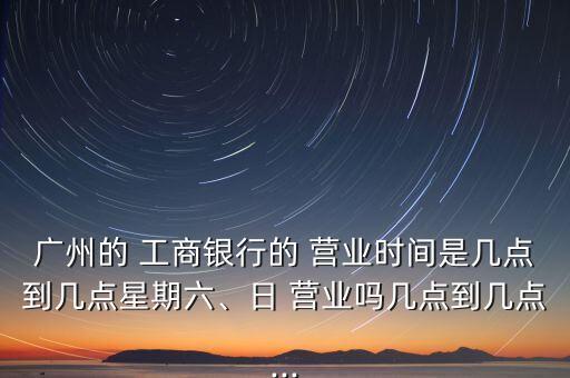 廣州的 工商銀行的 營業(yè)時間是幾點到幾點星期六、日 營業(yè)嗎幾點到幾點...