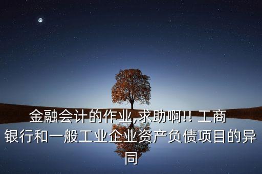 金融會計的作業(yè),求助啊!! 工商 銀行和一般工業(yè)企業(yè)資產(chǎn)負(fù)債項目的異同