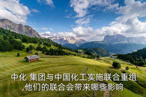  中化 集團與中國化工實施聯合重組,他們的聯合會帶來哪些影響