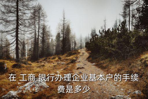 在 工商 銀行辦理企業(yè)基本戶的手續(xù)費(fèi)是多少