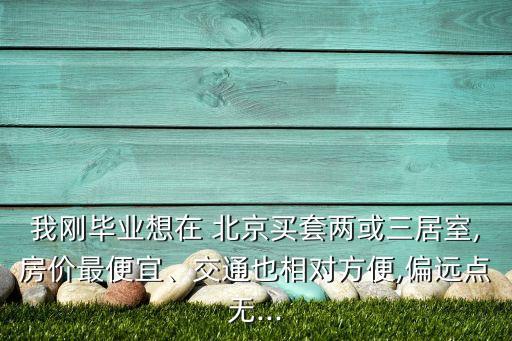 我剛畢業(yè)想在 北京買(mǎi)套兩或三居室,房?jī)r(jià)最便宜、交通也相對(duì)方便,偏遠(yuǎn)點(diǎn)無(wú)...