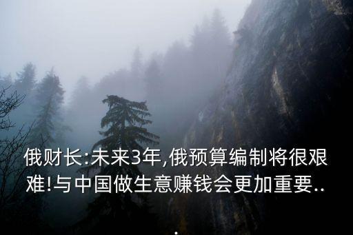 俄財長:未來3年,俄預算編制將很艱難!與中國做生意賺錢會更加重要...