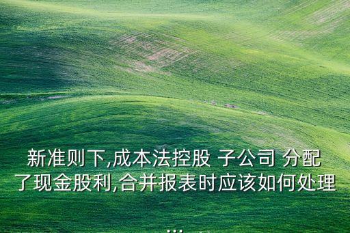新準(zhǔn)則下,成本法控股 子公司 分配了現(xiàn)金股利,合并報(bào)表時(shí)應(yīng)該如何處理...