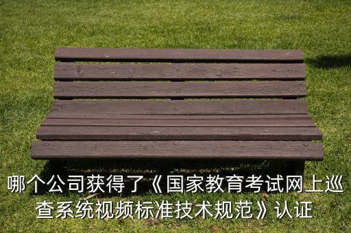 哪個(gè)公司獲得了《國家教育考試網(wǎng)上巡查系統(tǒng)視頻標(biāo)準(zhǔn)技術(shù)規(guī)范》認(rèn)證