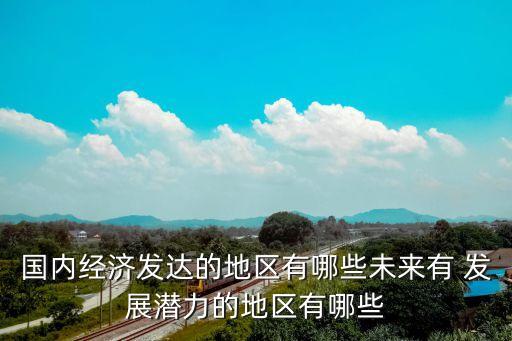 國內(nèi)經(jīng)濟發(fā)達的地區(qū)有哪些未來有 發(fā)展?jié)摿Φ牡貐^(qū)有哪些