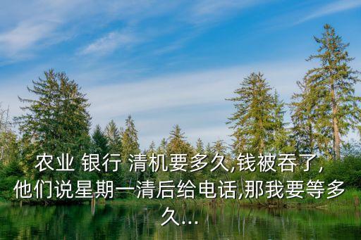 農業(yè) 銀行 清機要多久,錢被吞了,他們說星期一清后給電話,那我要等多久...